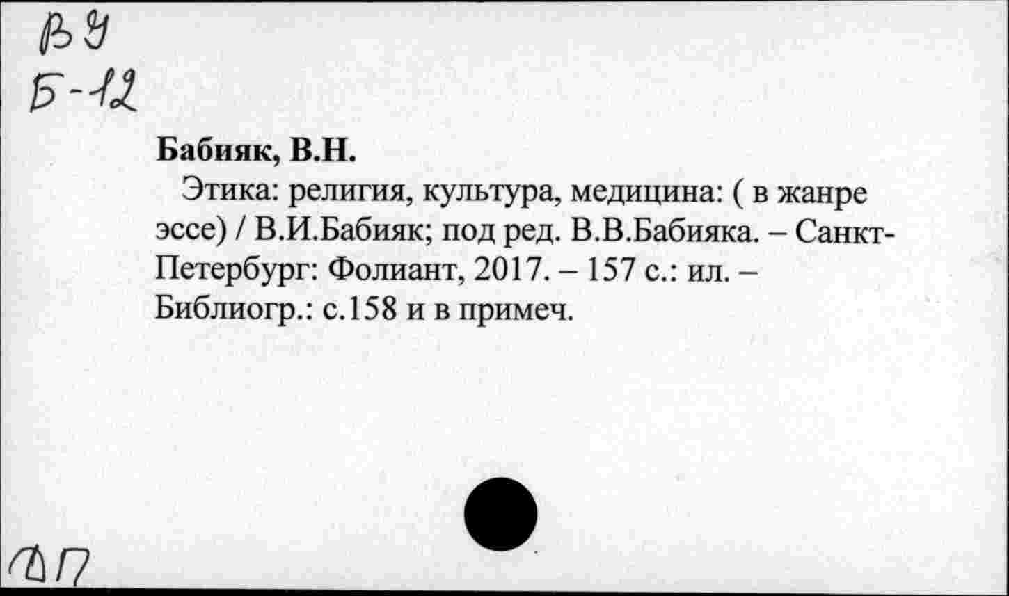 ﻿№
Бабник, В.Н.
Этика: религия, культура, медицина: ( в жанре эссе) / В.И.Бабияк; под ред. В.В.Бабияка. - Санкт Петербург: Фолиант, 2017. - 157 с.: ил. -Библиогр.: с. 158 и в примеч.
